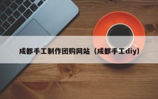 龙口成都手工制作团购网站（成都手工diy）